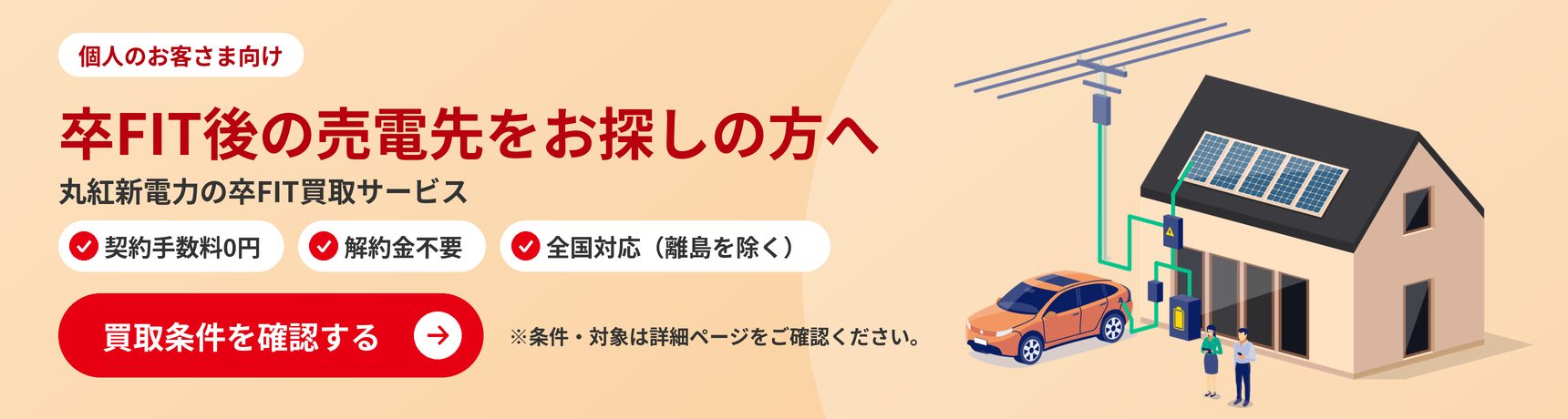 卒FIT後の売電先をお探しの方へ。丸紅新電力の卒FIT買取サービス（個人のお客さま向け）。買取条件を確認する
